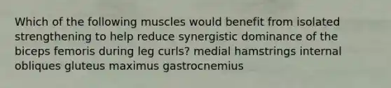 Which of the following muscles would benefit from isolated strengthening to help reduce synergistic dominance of the biceps femoris during leg curls? medial hamstrings internal obliques gluteus maximus gastrocnemius