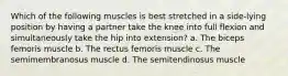 Which of the following muscles is best stretched in a side-lying position by having a partner take the knee into full flexion and simultaneously take the hip into extension? a. The biceps femoris muscle b. The rectus femoris muscle c. The semimembranosus muscle d. The semitendinosus muscle