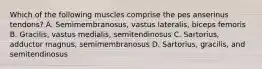 Which of the following muscles comprise the pes anserinus tendons? A. Semimembranosus, vastus lateralis, biceps femoris B. Gracilis, vastus medialis, semitendinosus C. Sartorius, adductor magnus, semimembranosus D. Sartorius, gracilis, and semitendinosus