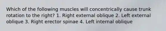 Which of the following muscles will concentrically cause trunk rotation to the right? 1. Right external oblique 2. Left external oblique 3. Right erector spinae 4. Left internal oblique