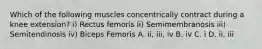 Which of the following muscles concentrically contract during a knee extension? i) Rectus femoris ii) Semimembranosis iii) Semitendinosis iv) Biceps Femoris A. ii, iii, iv B. iv C. i D. ii, iii