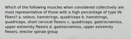 Which of the following muscles when considered collectively are most representative of those with a high percentage of type IIb fibers? a. soleus, hamstrings, quadriceps b. hamstrings, quadriceps, short cervical flexors c. quadriceps, gastrocnemius, upper extremity flexors d. gastrocnemius, upper extremity flexors, erector spinae group