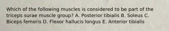 Which of the following muscles is considered to be part of the triceps surae muscle group? A. Posterior tibialis B. Soleus C. Biceps femoris D. Flexor hallucis longus E. Anterior tibialis