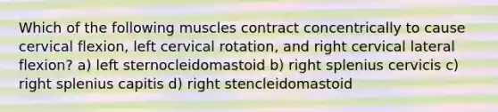 Which of the following muscles contract concentrically to cause cervical flexion, left cervical rotation, and right cervical lateral flexion? a) left sternocleidomastoid b) right splenius cervicis c) right splenius capitis d) right stencleidomastoid