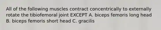 All of the following muscles contract concentrically to externally rotate the tibiofemoral joint EXCEPT A. biceps femoris long head B. biceps femoris short head C. gracilis