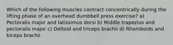 Which of the following muscles contract concentrically during the lifting phase of an overhead dumbbell press exercise? a) Pectoralis major and latissimus dorsi b) Middle trapezius and pectoralis major c) Deltoid and triceps brachii d) Rhomboids and biceps brachii