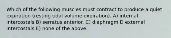 Which of the following muscles must contract to produce a quiet expiration (resting tidal volume expiration). A) internal intercostals B) serratus anterior. C) diaphragm D external intercostals E) none of the above.