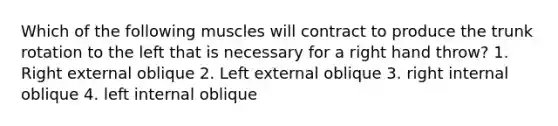 Which of the following muscles will contract to produce the trunk rotation to the left that is necessary for a right hand throw? 1. Right external oblique 2. Left external oblique 3. right internal oblique 4. left internal oblique