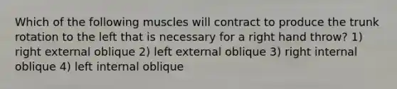 Which of the following muscles will contract to produce the trunk rotation to the left that is necessary for a right hand throw? 1) right external oblique 2) left external oblique 3) right internal oblique 4) left internal oblique