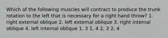 Which of the following muscles will contract to produce the trunk rotation to the left that is necessary for a right hand throw? 1. right external oblique 2. left external oblique 3. right internal oblique 4. left internal oblique 1, 3 1, 4 2, 3 2, 4