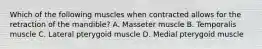 Which of the following muscles when contracted allows for the retraction of the mandible? A. Masseter muscle B. Temporalis muscle C. Lateral pterygoid muscle D. Medial pterygoid muscle