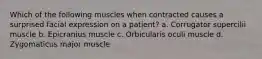 Which of the following muscles when contracted causes a surprised facial expression on a patient? a. Corrugator supercilii muscle b. Epicranius muscle c. Orbicularis oculi muscle d. Zygomaticus major muscle