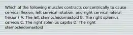 Which of the following muscles contracts concentrically to cause cervical flexion, left cervical rotation, and right cervical lateral flexion? A. The left sternocleidomastoid B. The right splenius cervicis C. The right splenius capitis D. The right sternocleidomastoid