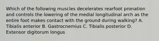 Which of the following muscles decelerates rearfoot pronation and controls the lowering of the medial longitudinal arch as the entire foot makes contact with the ground during walking? A. Tibialis anterior B. Gastrocnemius C. Tibialis posterior D. Extensor digitorum longus