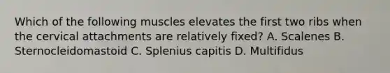 Which of the following muscles elevates the first two ribs when the cervical attachments are relatively fixed? A. Scalenes B. Sternocleidomastoid C. Splenius capitis D. Multifidus