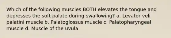 Which of the following muscles BOTH elevates the tongue and depresses the soft palate during swallowing? a. Levator veli palatini muscle b. Palatoglossus muscle c. Palatopharyngeal muscle d. Muscle of the uvula