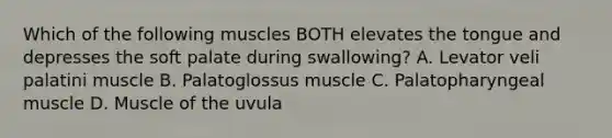 Which of the following muscles BOTH elevates the tongue and depresses the soft palate during swallowing? A. Levator veli palatini muscle B. Palatoglossus muscle C. Palatopharyngeal muscle D. Muscle of the uvula