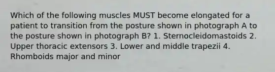 Which of the following muscles MUST become elongated for a patient to transition from the posture shown in photograph A to the posture shown in photograph B? 1. Sternocleidomastoids 2. Upper thoracic extensors 3. Lower and middle trapezii 4. Rhomboids major and minor