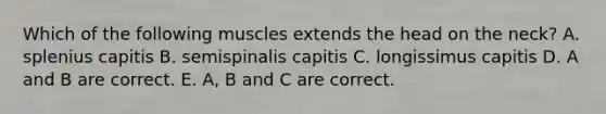 Which of the following muscles extends the head on the neck? A. splenius capitis B. semispinalis capitis C. longissimus capitis D. A and B are correct. E. A, B and C are correct.