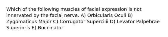 Which of the following muscles of facial expression is not innervated by the facial nerve. A) Orbicularis Oculi B) Zygomaticus Major C) Corrugator Supercilii D) Levator Palpebrae Superioris E) Buccinator