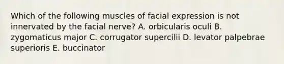 Which of the following muscles of facial expression is not innervated by the facial nerve? A. orbicularis oculi B. zygomaticus major C. corrugator supercilii D. levator palpebrae superioris E. buccinator