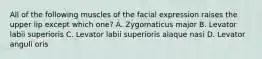 All of the following muscles of the facial expression raises the upper lip except which one? A. Zygomaticus major B. Levator labii superioris C. Levator labii superioris alaque nasi D. Levator anguli oris