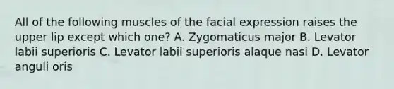 All of the following muscles of the facial expression raises the upper lip except which one? A. Zygomaticus major B. Levator labii superioris C. Levator labii superioris alaque nasi D. Levator anguli oris