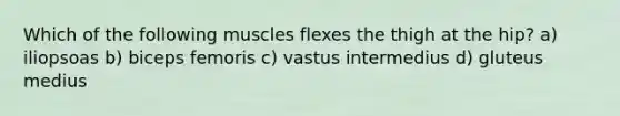 Which of the following muscles flexes the thigh at the hip? a) iliopsoas b) biceps femoris c) vastus intermedius d) gluteus medius