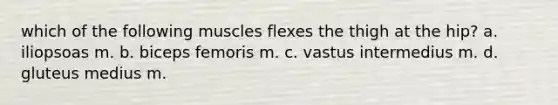 which of the following muscles flexes the thigh at the hip? a. iliopsoas m. b. biceps femoris m. c. vastus intermedius m. d. gluteus medius m.