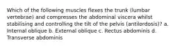 Which of the following muscles flexes the trunk (lumbar vertebrae) and compresses the abdominal viscera whilst stabilising and controlling the tilt of the pelvis (antilordosis)? a. Internal oblique b. External oblique c. Rectus abdominis d. Transverse abdominis