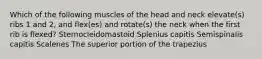 Which of the following muscles of the head and neck elevate(s) ribs 1 and 2, and flex(es) and rotate(s) the neck when the first rib is flexed? Sternocleidomastoid Splenius capitis Semispinalis capitis Scalenes The superior portion of the trapezius