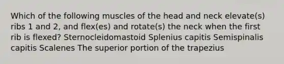 Which of the following muscles of the head and neck elevate(s) ribs 1 and 2, and flex(es) and rotate(s) the neck when the first rib is flexed? Sternocleidomastoid Splenius capitis Semispinalis capitis Scalenes The superior portion of the trapezius