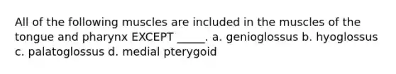 All of the following muscles are included in the muscles of the tongue and pharynx EXCEPT _____. a. genioglossus b. hyoglossus c. palatoglossus d. medial pterygoid