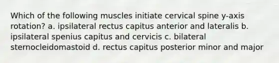 Which of the following muscles initiate cervical spine y-axis rotation? a. ipsilateral rectus capitus anterior and lateralis b. ipsilateral spenius capitus and cervicis c. bilateral sternocleidomastoid d. rectus capitus posterior minor and major