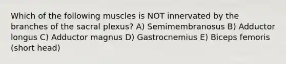 Which of the following muscles is NOT innervated by the branches of the sacral plexus? A) Semimembranosus B) Adductor longus C) Adductor magnus D) Gastrocnemius E) Biceps femoris (short head)