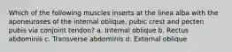 Which of the following muscles inserts at the linea alba with the aponeuroses of the internal oblique, pubic crest and pecten pubis via conjoint tendon? a. Internal oblique b. Rectus abdominis c. Transverse abdominis d. External oblique