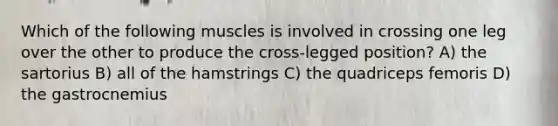 Which of the following muscles is involved in crossing one leg over the other to produce the cross-legged position? A) the sartorius B) all of the hamstrings C) the quadriceps femoris D) the gastrocnemius