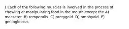 ) Each of the following muscles is involved in the process of chewing or manipulating food in the mouth except the A) masseter. B) temporalis. C) pterygoid. D) omohyoid. E) genioglossus