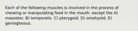 Each of the following muscles is involved in the process of chewing or manipulating food in the mouth, except the A) masseter. B) temporalis. C) pterygoid. D) omohyoid. E) genioglossus.