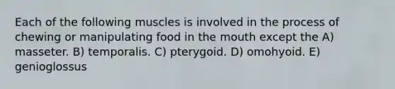 Each of the following muscles is involved in the process of chewing or manipulating food in the mouth except the A) masseter. B) temporalis. C) pterygoid. D) omohyoid. E) genioglossus