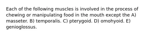 Each of the following muscles is involved in the process of chewing or manipulating food in the mouth except the A) masseter. B) temporalis. C) pterygoid. D) omohyoid. E) genioglossus.