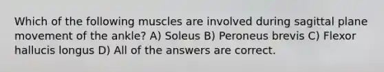 Which of the following muscles are involved during sagittal plane movement of the ankle? A) Soleus B) Peroneus brevis C) Flexor hallucis longus D) All of the answers are correct.