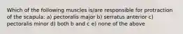 Which of the following muscles is/are responsible for protraction of the scapula: a) pectoralis major b) serratus anterior c) pectoralis minor d) both b and c e) none of the above