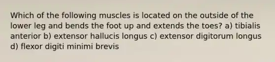 Which of the following muscles is located on the outside of the lower leg and bends the foot up and extends the toes? a) tibialis anterior b) extensor hallucis longus c) extensor digitorum longus d) flexor digiti minimi brevis