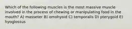 Which of the following muscles is the most massive muscle involved in the process of chewing or manipulating food in the mouth? A) masseter B) omohyoid C) temporalis D) pterygoid E) hyoglossus