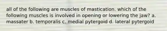 all of the following are muscles of mastication. which of the following muscles is involved in opening or lowering the jaw? a. massater b. temporalis c. medial pytergoid d. lateral pytergoid