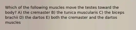 Which of the following muscles move the testes toward the body? A) the cremaster B) the tunica muscularis C) the biceps brachii D) the dartos E) both the cremaster and the dartos muscles