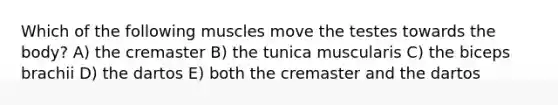 Which of the following muscles move the testes towards the body? A) the cremaster B) the tunica muscularis C) the biceps brachii D) the dartos E) both the cremaster and the dartos