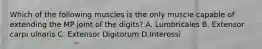 Which of the following muscles is the only muscle capable of extending the MP joint of the digits? A. Lumbricales B. Extensor carpi ulnaris C. Extensor Digitorum D.Interossi