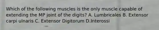 Which of the following muscles is the only muscle capable of extending the MP joint of the digits? A. Lumbricales B. Extensor carpi ulnaris C. Extensor Digitorum D.Interossi